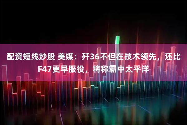 配资短线炒股 美媒：歼36不但在技术领先，还比F47更早服役，将称霸中太平洋