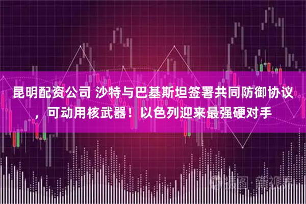 昆明配资公司 沙特与巴基斯坦签署共同防御协议，可动用核武器！以色列迎来最强硬对手