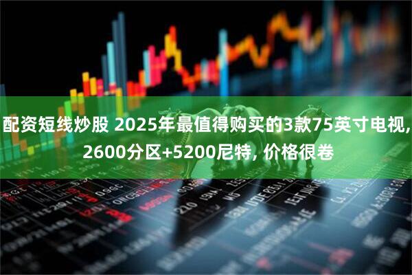 配资短线炒股 2025年最值得购买的3款75英寸电视, 2600分区+5200尼特, 价格很卷