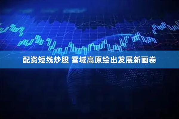 配资短线炒股 雪域高原绘出发展新画卷