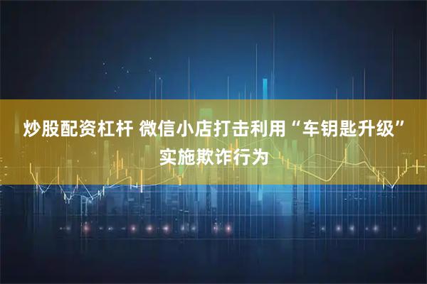 炒股配资杠杆 微信小店打击利用“车钥匙升级”实施欺诈行为