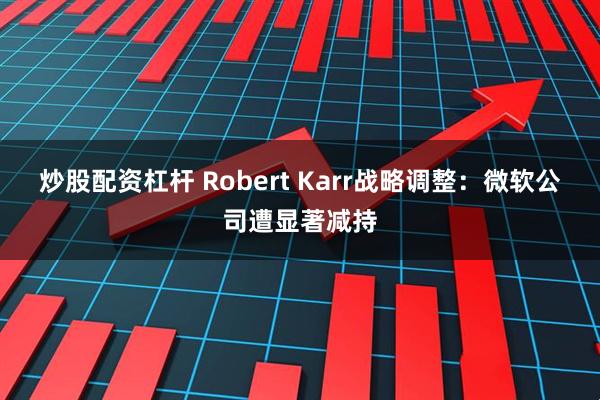 炒股配资杠杆 Robert Karr战略调整：微软公司遭显著减持