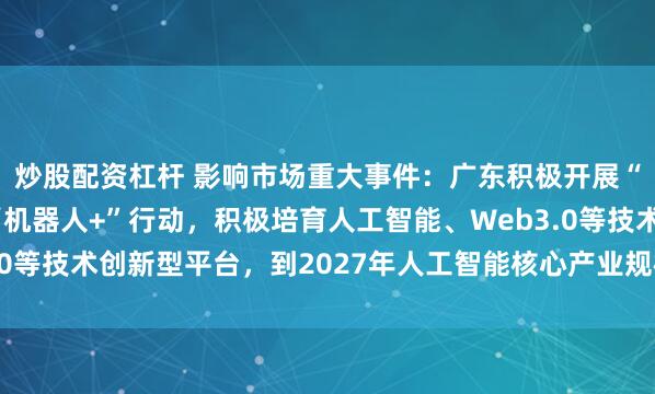 炒股配资杠杆 影响市场重大事件：广东积极开展“人工智能+”行动、“机器人+”行动，积极培育人工智能、Web3.0等技术创新型平台，到2027年人工智能核心产业规模超过4400亿元