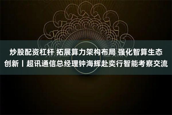 炒股配资杠杆 拓展算力架构布局 强化智算生态创新丨超讯通信总经理钟海辉赴奕行智能考察交流
