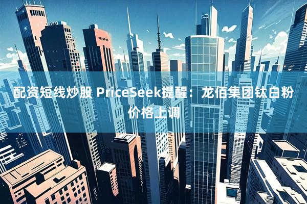 配资短线炒股 PriceSeek提醒：龙佰集团钛白粉价格上调