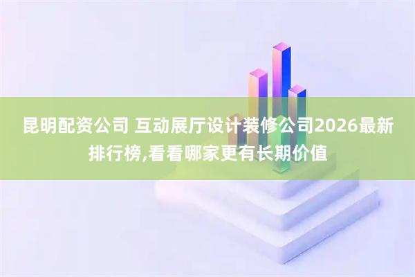 昆明配资公司 互动展厅设计装修公司2026最新排行榜,看看哪家更有长期价值
