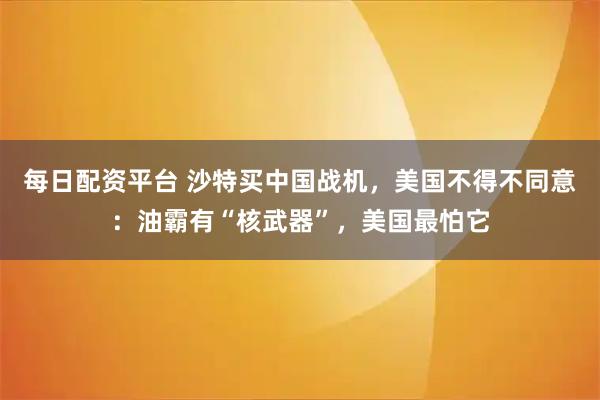 每日配资平台 沙特买中国战机，美国不得不同意：油霸有“核武器”，美国最怕它