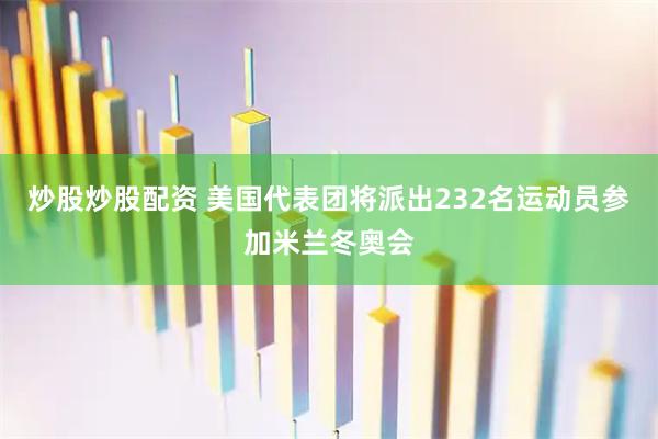 炒股炒股配资 美国代表团将派出232名运动员参加米兰冬奥会