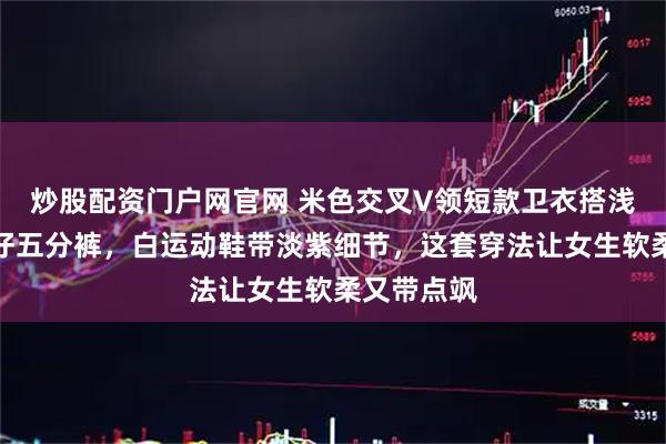 炒股配资门户网官网 米色交叉V领短款卫衣搭浅蓝紧身牛仔五分裤，白运动鞋带淡紫细节，这套穿法让女生软柔又带点飒