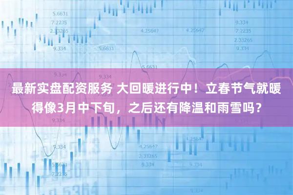 最新实盘配资服务 大回暖进行中！立春节气就暖得像3月中下旬，之后还有降温和雨雪吗？