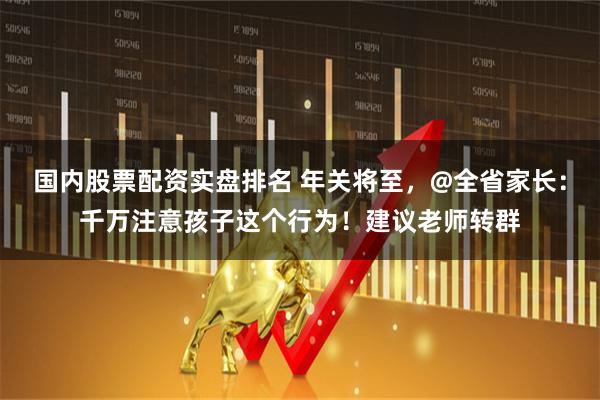 国内股票配资实盘排名 年关将至，@全省家长：千万注意孩子这个行为！建议老师转群
