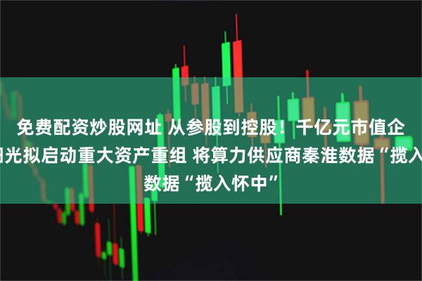 免费配资炒股网址 从参股到控股！千亿元市值企业东阳光拟启动重大资产重组 将算力供应商秦淮数据“揽入怀中”