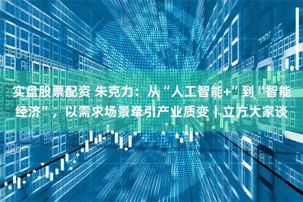 实盘股票配资 朱克力：从“人工智能+”到“智能经济”，以需求场景牵引产业质变｜立方大家谈