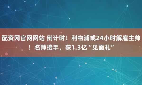 配资网官网网站 倒计时！利物浦或24小时解雇主帅！名帅接手，获1.3亿“见面礼”