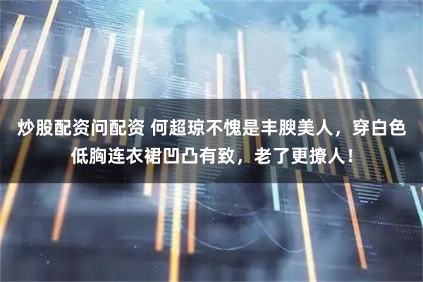 炒股配资问配资 何超琼不愧是丰腴美人，穿白色低胸连衣裙凹凸有致，老了更撩人！